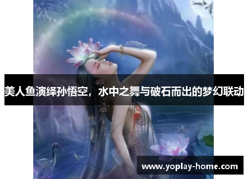 美人鱼演绎孙悟空，水中之舞与破石而出的梦幻联动